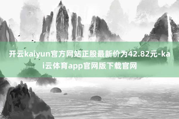 开云kaiyun官方网站正股最新价为42.82元-kai云体育app官网版下载官网