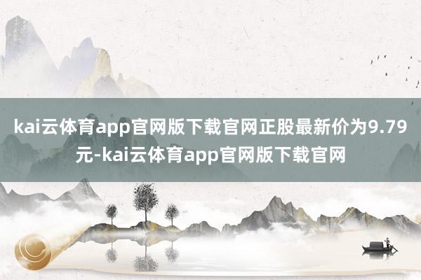 kai云体育app官网版下载官网正股最新价为9.79元-kai云体育app官网版下载官网