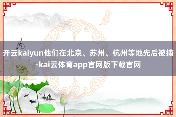 开云kaiyun他们在北京、苏州、杭州等地先后被捕-kai云体育app官网版下载官网