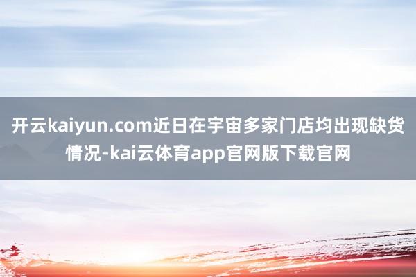 开云kaiyun.com近日在宇宙多家门店均出现缺货情况-kai云体育app官网版下载官网