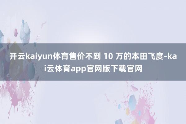 开云kaiyun体育售价不到 10 万的本田飞度-kai云体育app官网版下载官网