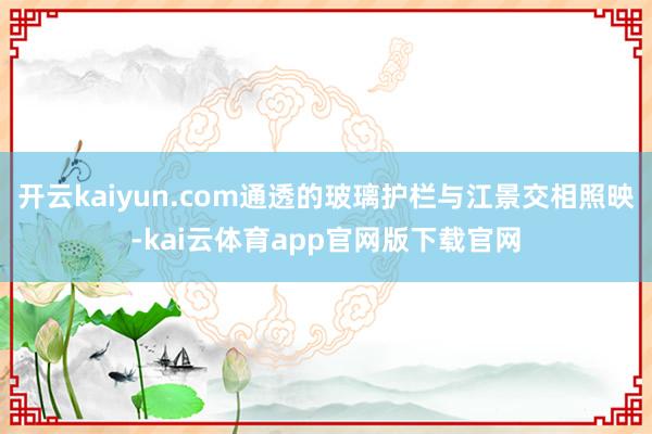 开云kaiyun.com通透的玻璃护栏与江景交相照映-kai云体育app官网版下载官网