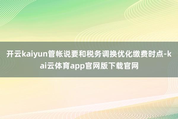 开云kaiyun管帐说要和税务调换优化缴费时点-kai云体育app官网版下载官网