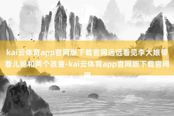 kai云体育app官网版下载官网远远看见李大娘带着儿媳和两个孩童-kai云体育app官网版下载官网