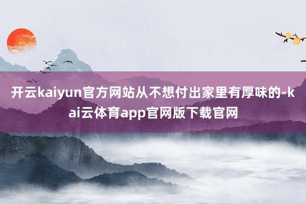 开云kaiyun官方网站从不想付出家里有厚味的-kai云体育app官网版下载官网