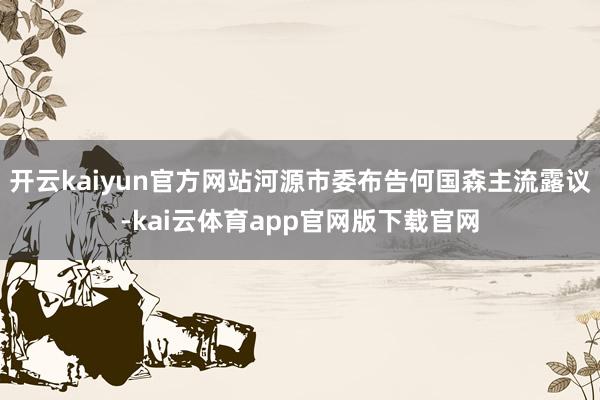 开云kaiyun官方网站河源市委布告何国森主流露议-kai云体育app官网版下载官网