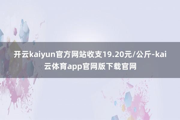 开云kaiyun官方网站收支19.20元/公斤-kai云体育app官网版下载官网