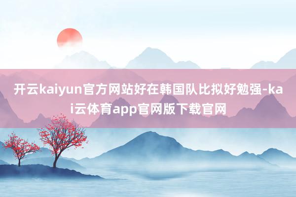 开云kaiyun官方网站好在韩国队比拟好勉强-kai云体育app官网版下载官网