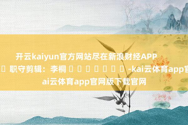 开云kaiyun官方网站尽在新浪财经APP            						职守剪辑：李桐 							-kai云体育app官网版下载官网