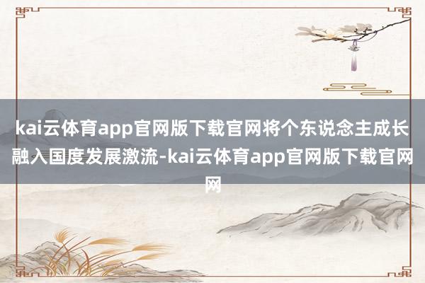 kai云体育app官网版下载官网将个东说念主成长融入国度发展激流-kai云体育app官网版下载官网