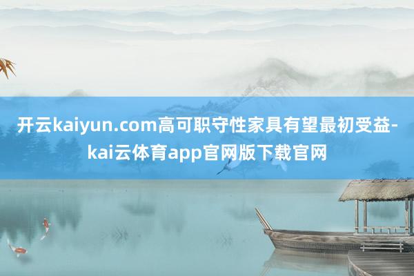 开云kaiyun.com高可职守性家具有望最初受益-kai云体育app官网版下载官网