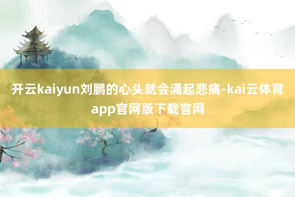 开云kaiyun刘鹏的心头就会涌起悲痛-kai云体育app官网版下载官网