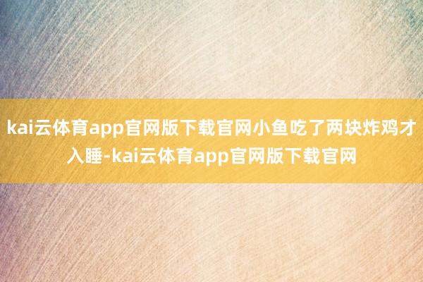 kai云体育app官网版下载官网小鱼吃了两块炸鸡才入睡-kai云体育app官网版下载官网