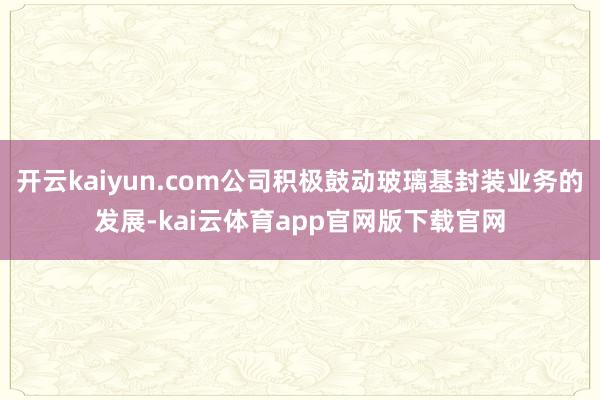 开云kaiyun.com公司积极鼓动玻璃基封装业务的发展-kai云体育app官网版下载官网