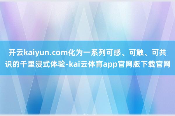 开云kaiyun.com化为一系列可感、可触、可共识的千里浸式体验-kai云体育app官网版下载官网
