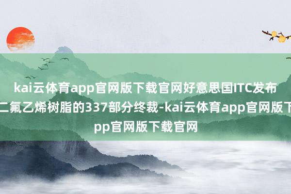 kai云体育app官网版下载官网好意思国ITC发布对聚偏二氟乙烯树脂的337部分终裁-kai云体育app官网版下载官网