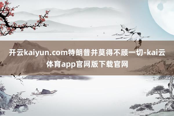 开云kaiyun.com特朗普并莫得不顾一切-kai云体育app官网版下载官网