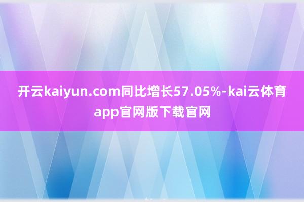 开云kaiyun.com同比增长57.05%-kai云体育app官网版下载官网