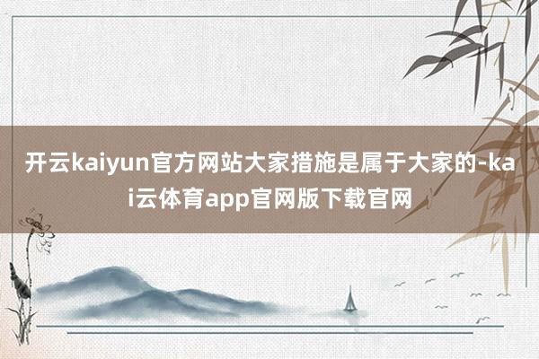 开云kaiyun官方网站大家措施是属于大家的-kai云体育app官网版下载官网