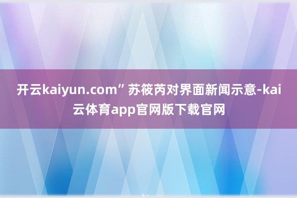 开云kaiyun.com”苏筱芮对界面新闻示意-kai云体育app官网版下载官网