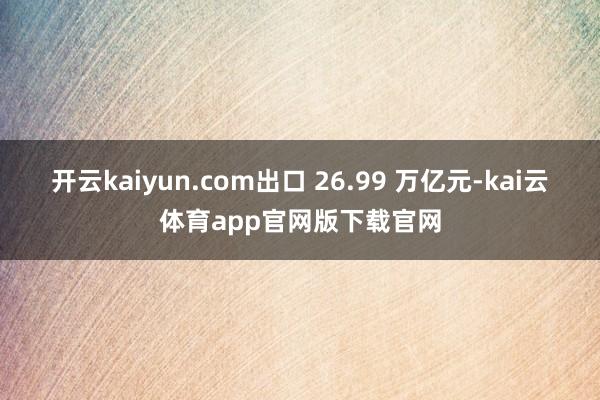 开云kaiyun.com出口 26.99 万亿元-kai云体育app官网版下载官网