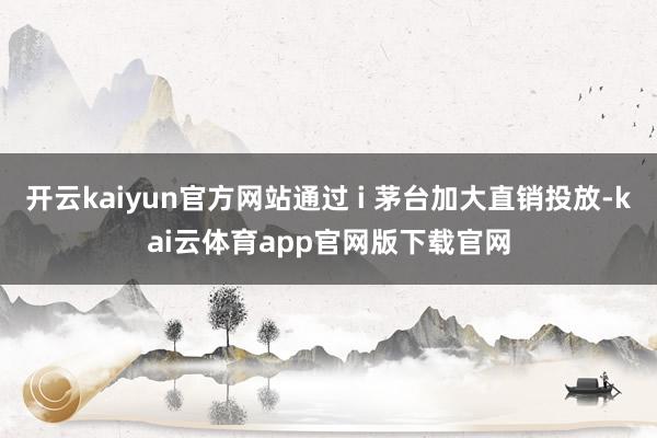 开云kaiyun官方网站通过 i 茅台加大直销投放-kai云体育app官网版下载官网