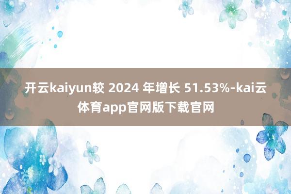 开云kaiyun较 2024 年增长 51.53%-kai云体育app官网版下载官网